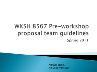 WKSH 8567 Pre-workshop proposal team guidelines Spring 2011 Alfredo Ortiz, Adjunct Professor 