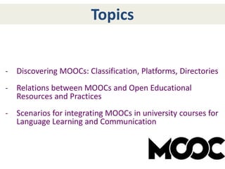 - Discovering MOOCs: Classification, Platforms, Directories
- Relations between MOOCs and Open Educational
Resources and Practices
- Scenarios for integrating MOOCs in university courses for
Language Learning and Communication
Topics
 