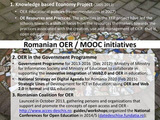 Romanian OER / MOOC initiatives
2. OER in the Government Programme
• Government Programme for 2013-2016 (Dec 2012): Ministry of Ministry
for Information Society and Ministry of Education to collaborate in
supporting the innovative integration of Web2.0 and OER in education;
• National Strategy on Digital Agenda for Romania 2020 (Feb 2015):
Strategic Lines of Development for ICT in Education: using OER and Web
2.0 in formal and LLL education
3. Romanian Coalition for OER
Launced in October 2013, gathering persons and organizations that
support and promote the concepts of open access and OER -
http://www.acces-deschis.ro; guides/workshops;organized the National
Conferences for Open Education in 2014/5 (datedeschise.fundatia.ro);
1. Knowledge based Economy Project (2005-2013)
• OER educational policies (recommendations in 2007)
• OE Resources and Practices: The activities in the KEP project have led the
schools towards a shift in focus from the resources themselves towards the
practices associated with the creation, use and management of OER: that is,
open educational practices (OEP).
 