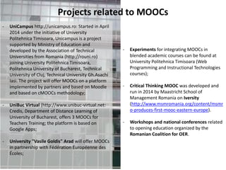 Projects related to MOOCs
- UniCampus http://unicampus.ro: Started in April
2014 under the initiative of University
Politehnica Timisoara, Unicampus is a project
supported by Ministry of Education and
developed by the Association of Technical
Universities from Romania (http://rouni.ro)
joining University Politehnica Timisoara,
Politehnica University of Bucharest, Technical
University of Cluj, Technical University Gh.Asachi
Iasi. The project will offer MOOCs on a platform
implemented by partners and based on Moodle
and based on cMOOCs methodology;
- UniBuc Virtual (http://www.unibuc-virtual.net:
Credis, Department of Distance Learning of
University of Bucharest, offers 3 MOOCs for
Teachers Training; the platform is based on
Google Apps;
- University "Vasile Goldis" Arad will offer MOOCs
in partnership with Fédération Européenne des
Écoles;
- Experiments for integrating MOOCs in
blended academic courses can be found at
University Politehnica Timisoara (Web
Programming and Instructional Technologies
courses);
- Critical Thinking MOOC was developed and
run in 2014 by Maastricht School of
Management Romania on Iversity
(http://www.msmromania.org/content/msmr
o-produces-first-mooc-eastern-europe).
- Workshops and national conferences related
to opening education organized by the
Romanian Coalition for OER.
 