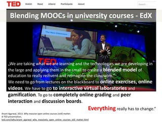 Blending MOOCs in university courses - EdX
„We are taking what we are learning and the technologies we are developing in
the large and applying them in the small to create a blended model of
education to really reinvent and reimagine the classroom.”
We need to go from lectures on the blackboard to online exercises, online
videos. We have to go to interactive virtual laboratories and
gamification. To go to completely online grading and peer
interaction and discussion boards.
Everything really has to change.”
Anant Agarwal, 2013. Why massive open online courses (still) matter.
A TED presentation,
ted.com/talks/anant_agarwal_why_massively_open_online_courses_still_matter.html
 
