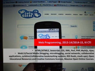 Web Programming, 2013-14/2014-15, III CTI
• HTML/HTML5, Javascript, CSS, XML, Perl, PHP, MySQL, Ajax;
• Web2.0/Social Media (blogging, microblogging, social networks, collaborative
applications, curation/collaborative bookmarking systems, RSS feeds, mash-ups), Open
Educational Resources and Creative Commons licenses, Massive Open Online Courses.
 