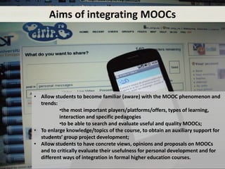 Mobile learning features
• Allow students to become familiar (aware) with the MOOC phenomenon and
trends:
•the most important players/platforms/offers, types of learning,
interaction and specific pedagogies
•to be able to search and evaluate useful and quality MOOCs;
• To enlarge knowledge/topics of the course, to obtain an auxiliary support for
students’ group project development;
• Allow students to have concrete views, opinions and proposals on MOOCs
and to critically evaluate their usefulness for personal development and for
different ways of integration in formal higher education courses.
Aims of integrating MOOCs
 