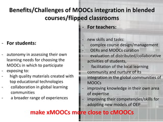 - For teachers:
- new skills and tasks:
- complex course design/management
- OERs and MOOCs curation
- evaluation of distributed/collaborative
activities of students,
- facilitation of the local learning
community and nurture of its
integration in the global communities of
MOOCs
- improving knowledge in their own area
of expertise
- improving their competencies/skills for
adopting new models of OEP
- For students:
- autonomy in assessing their own
learning needs for choosing the
MOOCs in which to participate
- exposing to:
- high quality materials created with
top educational technologies
- collaboration in global learning
communities
- a broader range of experiences
Benefits/Challenges of MOOCs integration in blended
courses/flipped classrooms
make xMOOCs more close to cMOOCs
 