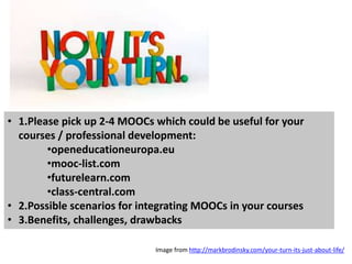 • 1.Please pick up 2-4 MOOCs which could be useful for your
courses / professional development:
•openeducationeuropa.eu
•mooc-list.com
•futurelearn.com
•class-central.com
• 2.Possible scenarios for integrating MOOCs in your courses
• 3.Benefits, challenges, drawbacks
Image from http://markbrodinsky.com/your-turn-its-just-about-life/
 