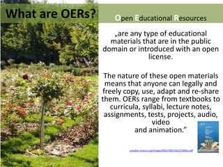 unesdoc.unesco.org/images/0021/002136/213605e.pdf
What are OERs? Open Educational Resources
„are any type of educational
materials that are in the public
domain or introduced with an open
license.
The nature of these open materials
means that anyone can legally and
freely copy, use, adapt and re-share
them. OERs range from textbooks to
curricula, syllabi, lecture notes,
assignments, tests, projects, audio,
video
and animation.”
 