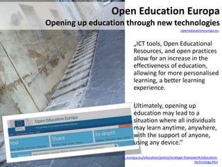 „ICT tools, Open Educational
Resources, and open practices
allow for an increase in the
effectiveness of education,
allowing for more personalised
learning, a better learning
experience.
Ultimately, opening up
education may lead to a
situation where all individuals
may learn anytime, anywhere,
with the support of anyone,
using any device.”
Open Education Europa
Opening up education through new technologies
openeducationeuropa.eu
ec.europa.eu/education/policy/strategic-framework/education-
technology.htm
 
