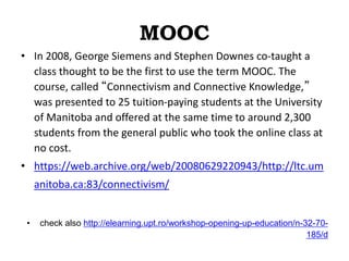 MOOC
• In 2008, George Siemens and Stephen Downes co-taught a
class thought to be the first to use the term MOOC. The
course, called “Connectivism and Connective Knowledge,”
was presented to 25 tuition-paying students at the University
of Manitoba and offered at the same time to around 2,300
students from the general public who took the online class at
no cost.
• https://web.archive.org/web/20080629220943/http://ltc.um
anitoba.ca:83/connectivism/
• check also http://elearning.upt.ro/workshop-opening-up-education/n-32-70-
185/d
 