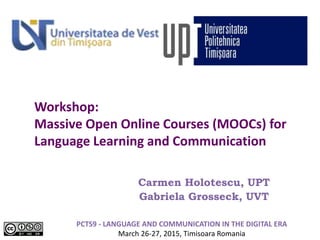 Workshop:
Massive Open Online Courses (MOOCs) for
Language Learning and Communication
Carmen Holotescu, UPT
Gabriela Grosseck, UVT
PCTS9 - LANGUAGE AND COMMUNICATION IN THE DIGITAL ERA
March 26-27, 2015, Timisoara Romania
 