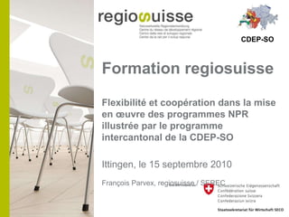 Formation regiosuisse  Flexibilité et coopération dans la mise en œuvre des programmes NPR illustrée par le programme intercantonal de la CDEP-SO Ittingen, le 15 septembre 2010 François Parvex, regiosuisse / SEREC CDEP-SO 