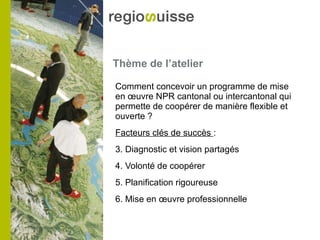 Thème de l’atelier Comment concevoir un programme de mise en œuvre NPR cantonal ou intercantonal qui permette de coopérer de manière flexible et ouverte ? Facteurs clés de succès  : Diagnostic et vision partagés Volonté de coopérer Planification rigoureuse Mise en œuvre professionnelle 
