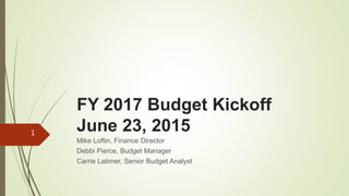 FY 2017 Budget Kickoff
June 23, 2015
Mike Loftin, Finance Director
Debbi Pierce, Budget Manager
Carrie Latimer, Senior Budget Analyst
1
 