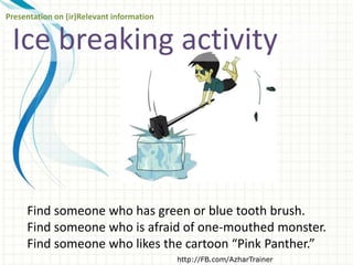 Ice breaking activity
http://FB.com/AzharTrainer
Presentation on (ir)Relevant information
Find someone who has green or blue tooth brush.
Find someone who is afraid of one-mouthed monster.
Find someone who likes the cartoon “Pink Panther.”
 