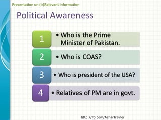 • Who is the Prime
Minister of Pakistan.1
• Who is COAS?2
• Who is president of the USA?3
• Relatives of PM are in govt.4
Political Awareness
http://FB.com/AzharTrainer
Presentation on (ir)Relevant information
 