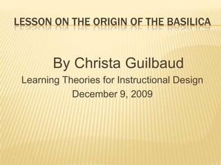 Lesson On the Origin of the Basilica    By Christa Guilbaud Learning Theories for Instructional Design December 9, 2009 