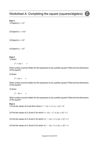 Copyright © UCLES 2019
Worksheet A: Completing the square (squares/algebra)
Part 1:
1) Expand (𝑥 + 3)2
2) Expand (𝑥 + 10)2
3) Expand (𝑥 + 8)2
4) Expand (𝑥 − 8)2
Part 2:
1) Given
𝑥2
+ 10𝑥 + =
What number must be hidden for the expression to be a perfect square? What are the dimensions
of the square?
2) Given
𝑥2
+ 8𝑥 + =
What number must be hidden for the expression to be a perfect square? What are the dimensions
of the square?
3) Given
𝑥2
− 8𝑥 + =
What number must be hidden for the expression to be a perfect square? What are the dimensions
of the square?
Part 3:
1) Find the values of A and B for which 𝑥2
− 12𝑥 + 5 ≡ (𝑥 + 𝐴)2
+ 𝐵
2) Find the values of A, B and C for which 5 + 12𝑥 − 𝑥2
≡ 𝐴(𝑥 + 𝐵)2
+ 𝐶
3) Find the values of A, B and C for which 2𝑥2
− 12𝑥 + 5 ≡ 𝐴(𝑥 + 𝐵)2
+ 𝐶
4) Find the values of A, B and C for which 4𝑥2
− 12𝑥 + 5 ≡ 𝐴(𝑥 + 𝐵)2
+ 𝐶
 