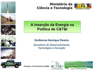 Ministério da
                 Ciência e Tecnologia




        A Inserção da Energia na
            Política de C&T&I

             Guilherme Henrique Pereira
            Secretario de Desenvolvimento
               Tecnológico e Inovação




Campinas, 10 de fevereiro de 2009
 