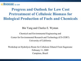Progress and Outlook for Low Cost
   Pretreatment of Cellulosic Biomass for
Biological Production of Fuels and Chemicals

                Bin Yang and Charles E. Wyman

             Chemical and Environmental Engineering and
     Center for Environmental Research and Technology (CE-CERT)
                        University of California

  Workshop on Hydrolysis Route for Cellulosic Ethanol From Sugarcane
                         February 11, 2009
                          Campinas, Brazil
 