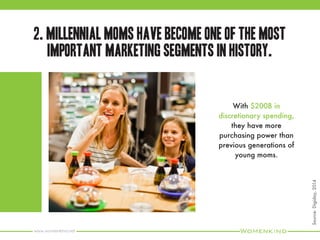 www.womenkind.net
4. They are highly influential. They often give opinions
and recommendations, and affect the purchase
decisions of their peers.
90% of Millennial Moms say
they typically share information
(in-person, online or both)
about groceries/food and
beverages.
Source:WeberShandwick,2014
 