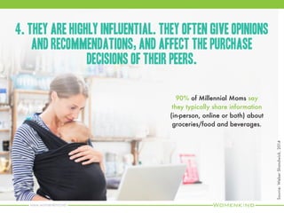 www.womenkind.net
They have a constantly
evolving outlook on families,
parenting, and motherhood.
6. Millennial Moms are more likely to be unmarried,
primary breadwinners and share the grocery list
with dad.
Source:WeberShandwick,2014
 