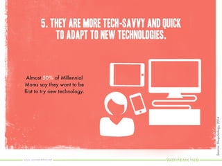 7. They value brands that make their lives easier.
Most common answers for why Millennial Moms would
pay for life management outsourcing were lack of
time/busy schedule and desire to simplify my life.
Source:WeberShandwick,2014
www.womenkind.net
One-quarter of Millennials
Moms say they would pay
$50 per month to have
someone manage their busy
lives and one in five would
pay $150 per month.
 