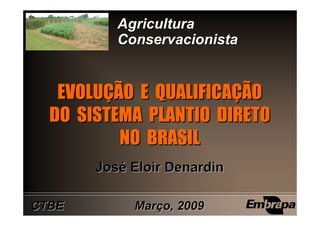 Agricultura
          Conservacionista


   EVOLUÇÃO E QUALIFICAÇÃO
   EVOLUÇÃO QUALIFICAÇÃO
  DO SISTEMA PLANTIO DIRETO
          NO BRASIL
       José Eloir Denardin

CTBE        Março, 2009
 