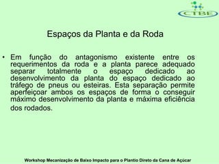Espaços da Planta e da Roda

• Em função do antagonismo existente entre os
  requerimentos da roda e a planta parece adequado
  separar    totalmente  o    espaço    dedicado   ao
  desenvolvimento da planta do espaço dedicado ao
  tráfego de pneus ou esteiras. Esta separação permite
  aperfeiçoar ambos os espaços de forma o conseguir
  máximo desenvolvimento da planta e máxima eficiência
  dos rodados.




      Workshop Mecanização de Baixo Impacto para o Plantio Direto da Cana de Açúcar
 