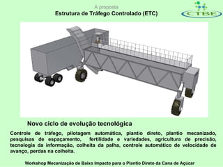 A proposta
                  Estrutura de Tráfego Controlado (ETC)




      Novo ciclo de evolução tecnológica
Controle de tráfego, pilotagem automática, plantio direto, plantio mecanizado,
pesquisas de espaçamento,      fertilidade e variedades, agricultura de precisão,
tecnologia da informação, colheita da palha, controle automático de velocidade de
avanço, perdas na colheita.

     Workshop Mecanização de Baixo Impacto para o Plantio Direto da Cana de Açúcar
 