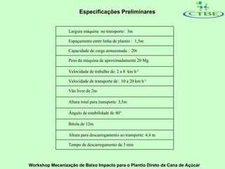 Especificações Preliminares


                 Largura máquina no transporte: 3m

                 Espaçamento entre linha de plantio : 1,5m

                 Capacidade de carga armazenada : 20t

                 Peso da máquina de aproximadamente 20 Mg

                 Velocidade de trabalho de: 2 a 8 km h-1

                 Velocidade de transporte de: 10 a 20 km h-1

                 Vão livre de 2m

                 Altura total para transporte: 3,5m

                 Ângulo de estabilidade de 40°

                 Bitola de 12m

                 Altura para descarregamento ao transporte: 4,4 m

                 Tempo de descarregamento de 3 min



Workshop Mecanização de Baixo Impacto para o Plantio Direto da Cana de Açúcar
 