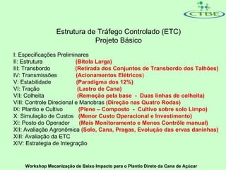 Estrutura de Tráfego Controlado (ETC)
                             Projeto Básico
I: Especificações Preliminares
II: Estrutura             (Bitola Larga)
III: Transbordo           (Retirada dos Conjuntos de Transbordo dos Talhões)
IV: Transmissões          (Acionamentos Elétricos)
V: Estabilidade            (Paradigma dos 12%)
VI: Tração                 (Lastro de Cana)
VII: Colheita              (Remoção pela base - Duas linhas de colheita)
VIII: Controle Direcional e Manobras (Direção nas Quatro Rodas)
IX: Plantio e Cultivo       (Plene – Composto - Cultivo sobre solo Limpo)
X: Simulação de Custos (Menor Custo Operacional e Investimento)
XI: Posto do Operador       (Mais Monitoramento e Menos Contrôle manual)
XII: Avaliação Agronômica (Solo, Cana, Pragas, Evolução das ervas daninhas)
XIII: Avaliação da ETC
XIV: Estrategia de Integração


    Workshop Mecanização de Baixo Impacto para o Plantio Direto da Cana de Açúcar
 