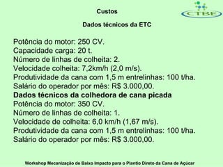 Custos

                             Dados técnicos da ETC

Potência do motor: 250 CV.
Capacidade carga: 20 t.
Número de linhas de colheita: 2.
Velocidade colheita: 7,2km/h (2,0 m/s).
Produtividade da cana com 1,5 m entrelinhas: 100 t/ha.
Salário do operador por mês: R$ 3.000,00.
Dados técnicos da colhedora de cana picada
Potência do motor: 350 CV.
Número de linhas de colheita: 1.
Velocidade de colheita: 6,0 km/h (1,67 m/s).
Produtividade da cana com 1,5 m entrelinhas: 100 t/ha.
Salário do operador por mês: R$ 3.000,00.


   Workshop Mecanização de Baixo Impacto para o Plantio Direto da Cana de Açúcar
 