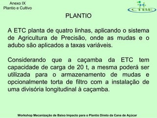 Anexo IX
Plantio e Cultivo

                                      PLANTIO

  A ETC planta de quatro linhas, aplicando o sistema
  de Agricultura de Precisão, onde as mudas e o
  adubo são aplicados a taxas variáveis.

  Considerando que a caçamba da ETC tem
  capacidade de carga de 20 t, a mesma poderá ser
  utilizada para o armazenamento de mudas e
  opcionalmente torta de filtro com a instalação de
  uma divisória longitudinal à caçamba.



        Workshop Mecanização de Baixo Impacto para o Plantio Direto da Cana de Açúcar
 