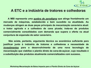 A ETC e a indústria de tratores e colhedoras

    A MBI representa uma quebra de paradigma que atinge frontalmente um
mercado de máquinas, estabelecido e bem sucedido na atualidade. As
mudanças atingem as duas peças principais da mecanização canavieira atual:
o trator agrícola e a colhedora de cana picada; trata-se de produtos
comercialmente consolidados com demanda que supera a oferta na atual
conjuntura de expansão do setor canavieiro.

      Não existe, portanto, argumento técnico ou econômico suficiente para
justificar junto à indústria de tratores e colhedoras a necessidade de
investimentos para o desenvolvimento de uma nova tecnologia de
mecanização que viabilize o plantio direto da cana-de-açúcar, cujo resultado é
a substituição dos produtos atualmente comercializados com sucesso.




      Workshop Mecanização de Baixo Impacto para o Plantio Direto da Cana de Açúcar
 