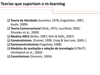 Teorias que suportam o m-learning

 Teoria da Atividade (Leontiev, 1978; Engeström, 1987;
Koole, 2009)
 Teoria Conversacional (Pask, 1975; Laurillard, 2002;
Sharples et al., 2009)
 Modelo ARCS (Keller, 1987; Shih & Mills, 2007)
 Construtivismo (Fosnot, 1999, Craig & Van Lom, 2009, )
 Socioconstrutivismo (Vygotsky, 1998)
 Modelos de aceitação e adoção de tecnologia (UTAUT)
(Venkatesh et al., 2003)
 Conectivismo (Siemens, 2004)

 