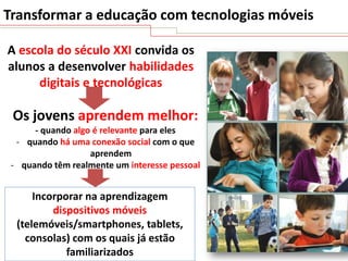 Transformar a educação com tecnologias móveis
A escola do século XXI convida os
alunos a desenvolver habilidades
digitais e tecnológicas

Os jovens aprendem melhor:
- quando algo é relevante para eles
- quando há uma conexão social com o que
aprendem
- quando têm realmente um interesse pessoal

Incorporar na aprendizagem
dispositivos móveis
(telemóveis/smartphones, tablets,
consolas) com os quais já estão
familiarizados

 
