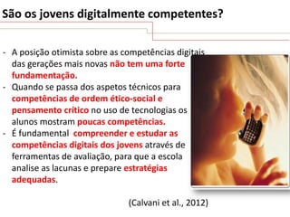 São os jovens digitalmente competentes?
- A posição otimista sobre as competências digitais
das gerações mais novas não tem uma forte
fundamentação.
- Quando se passa dos aspetos técnicos para
competências de ordem ético-social e
pensamento crítico no uso de tecnologias os
alunos mostram poucas competências.
- É fundamental compreender e estudar as
competências digitais dos jovens através de
ferramentas de avaliação, para que a escola
analise as lacunas e prepare estratégias
adequadas.
(Calvani et al., 2012)

 