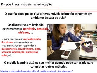 Dispositivos móveis na educação
O que faz com que os dispositivos móveis sejam tão atraentes em
ambiente de sala de aula?
Os dispositivos móveis são
extremamente portáteis, pessoais,
ubíquos, …
- podem encorajar o envolvimento
dos alunos com o conteúdo.
- os alunos podem responder a
questionários, enviar tweets, jogar,
procurar informações durante as
aulas, etc.

O mobile learning está no seu melhor quando pode ser usado para
completar outros métodos
http://www.learndash.com/benefits-of-mobile-devices-in-the-classroom/

 