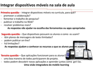 Integrar dispositivos móveis na sala de aula
Primeira questão - Integrar dispositivos móveis no currículo, para quê?
- promover a colaboração?
- fomentar o trabalho de pesquisa?
- publicar o trabalho na Web?
- resolver problemas reais?
As respostas vão ajudar na escolha das ferramentas ou apps apropriadas
Segunda questão – Que dispositivos possuem os alunos e como os usam?
- têm planos de mensagens de texto ilimitadas?
- podem publicar on-line?
- há limitações?
As respostas ajudam a conhecer os recursos a que os alunos podem aceder

Terceira questão – Que aplicações funcionam para os alunos?
- uma boa maneira de todos participarem do projeto.
- todos podem descobrir novas aplicações e aprender juntos como geri-las.
Uma visão integradora do mobile learning

 