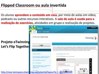 Flipped Classroom ou aula invertida
Os alunos aprendem o conteúdo em casa, por meio de aulas em vídeo,
podcasts ou outros recursos interativos. A sala de aula é usada para a
realização de exercícios, atividades em grupo e realização de projetos.

Projeto eTwinning
Let’s Flip Together

http://new-twinspace.etwinning.net/c/portal/layout?p_l_id=25808569

 