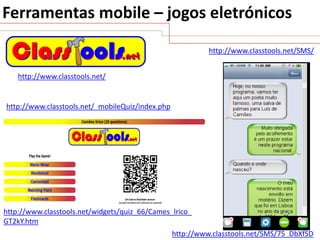 Ferramentas mobile – jogos eletrónicos
http://www.classtools.net/SMS/
http://www.classtools.net/

http://www.classtools.net/_mobileQuiz/index.php

http://www.classtools.net/widgets/quiz_66/Cames_lrico_
GT2kY.htm
http://www.classtools.net/SMS/75_DbXfSD

 