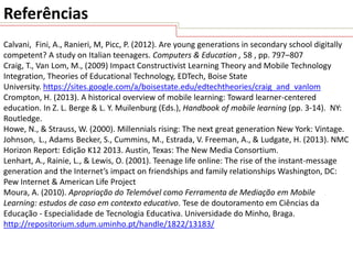 Referências
Calvani, Fini, A., Ranieri, M, Picc, P. (2012). Are young generations in secondary school digitally
competent? A study on Italian teenagers. Computers & Education , 58 , pp. 797–807
Craig, T., Van Lom, M., (2009) Impact Constructivist Learning Theory and Mobile Technology
Integration, Theories of Educational Technology, EDTech, Boise State
University. https://sites.google.com/a/boisestate.edu/edtechtheories/craig_and_vanlom
Crompton, H. (2013). A historical overview of mobile learning: Toward learner-centered
education. In Z. L. Berge & L. Y. Muilenburg (Eds.), Handbook of mobile learning (pp. 3-14). NY:
Routledge.
Howe, N., & Strauss, W. (2000). Millennials rising: The next great generation New York: Vintage.
Johnson, L., Adams Becker, S., Cummins, M., Estrada, V. Freeman, A., & Ludgate, H. (2013). NMC
Horizon Report: Edição K12 2013. Austin, Texas: The New Media Consortium.
Lenhart, A., Rainie, L., & Lewis, O. (2001). Teenage life online: The rise of the instant-message
generation and the Internet’s impact on friendships and family relationships Washington, DC:
Pew Internet & American Life Project
Moura, A. (2010). Apropriação do Telemóvel como Ferramenta de Mediação em Mobile
Learning: estudos de caso em contexto educativo. Tese de doutoramento em Ciências da
Educação - Especialidade de Tecnologia Educativa. Universidade do Minho, Braga.
http://repositorium.sdum.uminho.pt/handle/1822/13183/

 