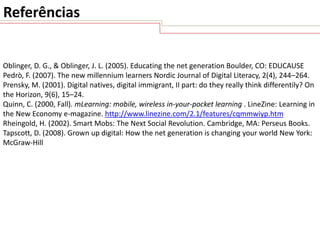 Referências

Oblinger, D. G., & Oblinger, J. L. (2005). Educating the net generation Boulder, CO: EDUCAUSE
Pedrò, F. (2007). The new millennium learners Nordic Journal of Digital Literacy, 2(4), 244–264.
Prensky, M. (2001). Digital natives, digital immigrant, II part: do they really think differentily? On
the Horizon, 9(6), 15–24.
Quinn, C. (2000, Fall). mLearning: mobile, wireless in-your-pocket learning . LineZine: Learning in
the New Economy e-magazine. http://www.linezine.com/2.1/features/cqmmwiyp.htm
Rheingold, H. (2002). Smart Mobs: The Next Social Revolution. Cambridge, MA: Perseus Books.
Tapscott, D. (2008). Grown up digital: How the net generation is changing your world New York:
McGraw-Hill

 