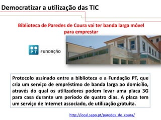 Democratizar a utilização das TIC
Biblioteca de Paredes de Coura vai ter banda larga móvel
para emprestar

Protocolo assinado entre a biblioteca e a Fundação PT, que
cria um serviço de empréstimo de banda larga ao domicílio,
através do qual os utilizadores podem levar uma placa 3G
para casa durante um período de quatro dias. A placa tem
um serviço de Internet associado, de utilização gratuita.
http://local.sapo.pt/paredes_de_coura/

 