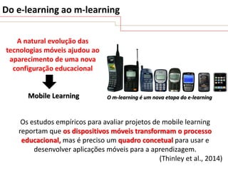 Do e-learning ao m-learning
A natural evolução das
tecnologias móveis ajudou ao
aparecimento de uma nova
configuração educacional

Mobile Learning

O m-learning é um nova etapa do e-learning

Os estudos empíricos para avaliar projetos de mobile learning
reportam que os dispositivos móveis transformam o processo
educacional, mas é preciso um quadro concetual para usar e
desenvolver aplicações móveis para a aprendizagem.
(Thinley et al., 2014)

 