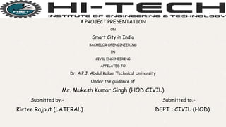 .
A PROJECT PRESENTATION
ON
Smart City in India
BACHELOR OFENGINEERING
IN
CIVIL ENGINEERING
AFFILATED TO
Dr. A.P.J. Abdul Kalam Technical University
Under the guidance of
Mr. Mukesh Kumar Singh (HOD CIVIL)
Submitted by:- Submitted to:-
Kirtee Rajput (LATERAL) DEPT : CIVIL (HOD)
1
 