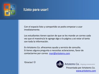 !Listo para usar!Con el espaciolisto y compartido se podraempezar a usarimediatamente.Los estudiantestienenopcion de que se les mande un correo cada vez que el maestro/a le agregealgo a la página y asi estar al tanto con toda la información.En Artotems Co. ofrecemosayuda y servicio de consulta.Si tienesalguna pregunta o necesitasaclaraciones, favor de contactarme por correomari@artotems.com!Gracias! Presentada por Artotems Co.www.artotems.com