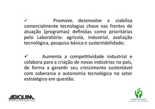   	
      	
     	
   Promove,	
   desenvolve	
   e	
   viabiliza	
  
comercialmente	
   tecnologias	
   chave	
   nas	
   frentes	
   de	
  
atuação	
   (programas)	
   deﬁnidas	
   como	
   prioritárias	
  
pelo	
   Laboratório:	
   agrícola,	
   industrial,	
   avaliação	
  
tecnológica,	
  pesquisa	
  básica	
  e	
  sustentabilidade;	
  

  	
   	
   	
   Aumenta	
   a	
   compeBBvidade	
   industrial	
   e	
  
colabora	
  para	
  a	
  criação	
  de	
  novas	
  indústrias	
  no	
  país,	
  
de	
   forma	
   a	
   garanBr	
   seu	
   crescimento	
   sustentável	
  
com	
   soberania	
   e	
   autonomia	
   tecnológica	
   no	
   setor	
  
estratégico	
  em	
  questão.	
  	
  


                                                                               Atuação Responsável®
                                                                            Compromisso com a sustentabilidade
 