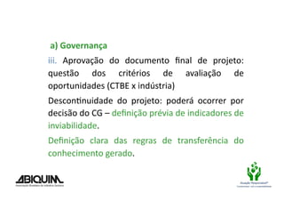  a)	
  Governança	
  
iii.	
   Aprovação	
   do	
   documento	
   ﬁnal	
   de	
   projeto:	
  
questão	
   dos	
   critérios	
   de	
   avaliação	
   de	
  
oportunidades	
  (CTBE	
  x	
  indústria)	
  
DesconBnuidade	
   do	
   projeto:	
   poderá	
   ocorrer	
   por	
  
decisão	
  do	
  CG	
  –	
  deﬁnição	
  prévia	
  de	
  indicadores	
  de	
  
inviabilidade.	
  
Deﬁnição	
   clara	
   das	
   regras	
   de	
   transferência	
   do	
  
conhecimento	
  gerado.	
  	
  

                                                                            Atuação Responsável®
                                                                         Compromisso com a sustentabilidade
 