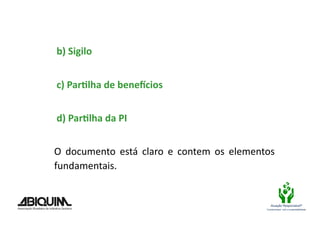  b)	
  Sigilo	
  


	
  c)	
  Par7lha	
  de	
  bene:cios	
  


	
  d)	
  Par7lha	
  da	
  PI	
  


O	
   documento	
   está	
   claro	
   e	
   contem	
   os	
   elementos	
  
fundamentais.	
  


                                                                           Atuação Responsável®
                                                                        Compromisso com a sustentabilidade
 