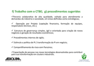  f)	
  Trabalho	
  com	
  o	
  CTBE;	
  	
  g)	
  procedimentos	
  sugeridos	
  

 Parceria	
   colaboraBva	
   de	
   alta	
   qualidade,	
   voltada	
   para	
   atendimento	
   a	
  
demandas	
  da	
  indústria	
  e	
  sociedade,	
  em	
  áreas	
  deﬁnidas	
  como	
  estratégicas;	
  

  	
   Operação	
   por	
   Projeto	
   (captação	
   ﬁnanceira,	
   formação	
   de	
   equipes,	
  
responsáveis	
  técnicos,	
  etc.);	
  

 	
   Estrutura	
   de	
   governança	
   simples,	
   ágil	
   e	
   orientada	
   para	
   criação	
   de	
   novos	
  
negócios	
  e	
  geração	
  de	
  resultados	
  econômicos;	
  

 	
  Procedimentos	
  internos	
  de	
  sigilo;	
  

 	
  EsXmulo	
  a	
  políBca	
  de	
  PI	
  /	
  transformação	
  da	
  PI	
  em	
  negócio;	
  

 	
  ComparBlhamento	
  do	
  risco	
  com	
  Parceiros;	
  

 Capacitação	
  de	
  pessoas	
  nas	
  novas	
  tecnologias	
  desenvolvidas	
  para	
  contribuir	
  
para	
  sua	
  transformação	
  em	
  clusters	
  industriais.	
  	
  	
  

                                                                                                                    Atuação Responsável®
                                                                                                                 Compromisso com a sustentabilidade
 